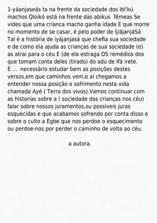 1-yáanjaseás ta na frente da sociedade dos ibl'kú
machos Qloikó está na frente das abikus fêmeas Se
vides que uma crianca macho ganha idade E que morre
no momento de se casar, é pelo poder de lj/ájanjáSá
Tal é a história de iyájanjasá que cheﬁa sua sociedade
e de como ela ajuda as crianças de sua sociedade (e)
as atrai para o céu E (de ela estraga OS remédios dos
que tomam conta deles (tirado) do odu de Ifá irete.
È ... necessário estudar bem as posições destes
versos,em que caminhos vem,e ai chegamos a
entender nossa posição e sofrimento nesta vida
chamada Ayé ( Terra dos vivos).Vamos continuar com
as historias sobre a ( sociedade das crianças nos céu)
falar sobre nossos juramentos,ou possiveis juras
esquecidas e que acabamos sofrendo por conta disso e
sobre o culto a Egbe que nos perdoe o esquecimento
ou perdoe-nos por perder o caminho de volta ao céu.
a autora.
 