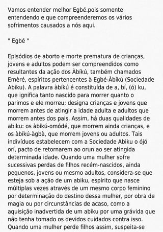 Vamos entender melhor Egbé.pois somente
entendendo e que compreenderemos os vários
sofrimentos causados a nós aqui.
" Egbé "
Episódios de aborto e morte prematura de crianças,
jovens e adultos podem ser compreendidos como
resultantes da ação dos Àbíkú, também chamados
Emèré, espíritos pertencentes à Egbé-Àbíkú (Sociedade
Abiku). A palavra àbíkú é constituída de a, bí, (ó) ku,
que igniﬁca tanto nascido para morrer quanto o
parimos e ele morreu: designa crianças e jovens que
morrem antes de atingir a idade adulta e adultos que
morrem antes dos pais. Assim, há duas qualidades de
abiku: os àbíkú-omódé, que morrem ainda crianças, e
os àbíkú-àgbà, que morrem jovens ou adultos. Tais
indivíduos estabelecem com a Sociedade Abiku o ójó
orí, pacto de retornarem ao orun ao ser atingida
determinada idade. Quando uma mulher sofre
sucessivas perdas de ﬁlhos recém-nascidos, ainda
pequenos, jovens ou mesmo adultos, considera-se que
esteja sob a ação de um abiku, espírito que nasce
múltiplas vezes através de um mesmo corpo feminino
por determinação do destino dessa mulher, por obra de
magia ou por circunstâncias de acaso, como a
aquisição inadvertida de um abiku por uma grávida que
não tenha tomado os devidos cuidados contra isso.
Quando uma mulher perde ﬁlhos assim, suspeita-se
 
