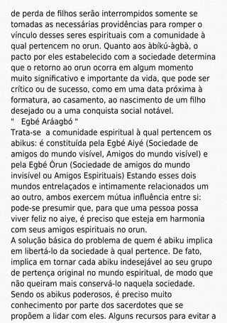 de perda de ﬁlhos serão interrompidos somente se
tomadas as necessárias providências para romper o
vínculo desses seres espirituais com a comunidade à
qual pertencem no orun. Quanto aos àbíkú-àgbà, o
pacto por eles estabelecido com a sociedade determina
que o retorno ao orun ocorra em algum momento
muito signiﬁcativo e importante da vida, que pode ser
crítico ou de sucesso, como em uma data próxima à
formatura, ao casamento, ao nascimento de um ﬁlho
desejado ou a uma conquista social notável.
" Egbé Aráagbó "
Trata-se a comunidade espiritual à qual pertencem os
abikus: é constituída pela Egbé Aiyé (Sociedade de
amigos do mundo visível, Amigos do mundo visível) e
pela Egbé Òrun (Sociedade de amigos do mundo
invisível ou Amigos Espirituais) Estando esses dois
mundos entrelaçados e intimamente relacionados um
ao outro, ambos exercem mútua inﬂuência entre si:
pode-se presumir que, para que uma pessoa possa
viver feliz no aiye, é preciso que esteja em harmonia
com seus amigos espirituais no orun.
A solução básica do problema de quem é abiku implica
em libertá-lo da sociedade à qual pertence. De fato,
implica em tornar cada abiku indesejável ao seu grupo
de pertença original no mundo espiritual, de modo que
não queiram mais conservá-lo naquela sociedade.
Sendo os abikus poderosos, é preciso muito
conhecimento por parte dos sacerdotes que se
propõem a lidar com eles. Alguns recursos para evitar a
 