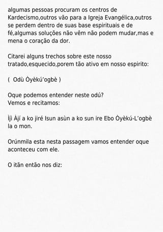 algumas pessoas procuram os centros de
Kardecismo,outros vão para a Igreja Evangélica,outros
se perdem dentro de suas base espirituais e de
fé,algumas soluções não vêm não podem mudar,mas e
mena o coração da dor.
Citarei alguns trechos sobre este nosso
tratado,esquecido,porem tão ativo em nosso espirito:
( Odù Òyèkú’ogbè )
Oque podemos entender neste odú?
Vemos e recitamos:
Ìjì Àjí a ko jiré Isun asùn a ko sun ire Ebo Òyèkú-L’ogbè
la o mon.
Orúnmila esta nesta passagem vamos entender oque
aconteceu com ele.
O itãn então nos diz:
 