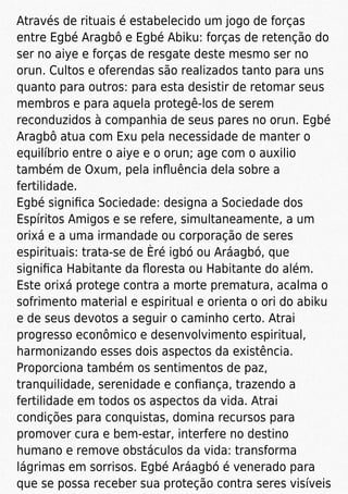 Através de rituais é estabelecido um jogo de forças
entre Egbé Aragbô e Egbé Abiku: forças de retenção do
ser no aiye e forças de resgate deste mesmo ser no
orun. Cultos e oferendas são realizados tanto para uns
quanto para outros: para esta desistir de retomar seus
membros e para aquela protegê-los de serem
reconduzidos à companhia de seus pares no orun. Egbé
Aragbô atua com Exu pela necessidade de manter o
equilíbrio entre o aiye e o orun; age com o auxilio
também de Oxum, pela inﬂuência dela sobre a
fertilidade.
Egbé signiﬁca Sociedade: designa a Sociedade dos
Espíritos Amigos e se refere, simultaneamente, a um
orixá e a uma irmandade ou corporação de seres
espirituais: trata-se de Èré igbó ou Aráagbó, que
signiﬁca Habitante da ﬂoresta ou Habitante do além.
Este orixá protege contra a morte prematura, acalma o
sofrimento material e espiritual e orienta o ori do abiku
e de seus devotos a seguir o caminho certo. Atrai
progresso econômico e desenvolvimento espiritual,
harmonizando esses dois aspectos da existência.
Proporciona também os sentimentos de paz,
tranquilidade, serenidade e conﬁança, trazendo a
fertilidade em todos os aspectos da vida. Atrai
condições para conquistas, domina recursos para
promover cura e bem-estar, interfere no destino
humano e remove obstáculos da vida: transforma
lágrimas em sorrisos. Egbé Aráagbó é venerado para
que se possa receber sua proteção contra seres visíveis
 