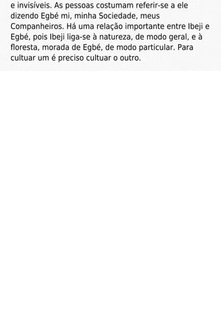 e invisíveis. As pessoas costumam referir-se a ele
dizendo Egbé mi, minha Sociedade, meus
Companheiros. Há uma relação importante entre Ibeji e
Egbé, pois Ibeji liga-se à natureza, de modo geral, e à
ﬂoresta, morada de Egbé, de modo particular. Para
cultuar um é preciso cultuar o outro.
 