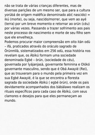 não se trata de várias crianças diferentes, mas de
diversas parições de um mesmo ser, que para a cultura
yorùbá de origem maléﬁca denominado abi( nascido) =
ikú (morte), ou seja, nascido/morrer, que vem ao ayé
(terra) por um breve momento e retornar ao orún (céu)
por várias vezes. Passando a trazer sofrimento aos pais
neste processo de nascimento e morte de seu ﬁlho sem
que ele envelheça.
Podemos procurar maior compreensão em oito itán odù
– ifá, praticados através do oráculo sagrado de
Òrúnmìlà, sistematizados em 256 odù, essa história nos
revelam que, os Àbíkú formam uma sociedade
denominada Egbé – òrún, (sociedade do céu),
governada por Ìyájanjasà, governante feminina e Olókó
governante masculino, sendo que é Obá Awayié (Rei),
que as trouxeram para o mundo pela primeira vez em
sua Egbé Awayié, é la que se encontra a ﬂoresta
sagrada da sociedade Àbíkú ( egbé òrún), onde os pais
devidamente acompanhados dos bàbálawo realizam os
rituais especíﬁcos para cada caso de Àbíkú, com seus
clamores e desejos para que eles permaneçam ao
mundo.
 