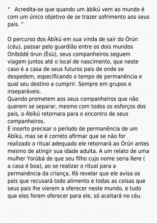 " Acredita-se que quando um àbíkú vem ao mundo é
com um único objetivo de se trazer sofrimento aos seus
pais. "
O percurso dos Àbíkú em sua vinda de sair do Òrún
(céu), passar pelo guardião entre os dois mundos
Oníbódé órun (Èsù), seus companheiros seguem
viagem juntos até o local de nascimento, que neste
caso é a casa de seus futuros pais de onde se
despedem, especiﬁcando o tempo de permanência e
qual seu destino a cumprir. Sempre em grupos e
inseparáveis.
Quando prometem aos seus companheiros que não
querem se separar, mesmo com todos os esforços dos
pais, o Àbíkú retornara para o encontro de seus
companheiros.
É inserto precisar o período de permanência de um
Àbíkú, mas se é correto aﬁrmar que se não for
realizado o ritual adequado ele retornará ao Òrún antes
mesmo de atingir sua idade adulta. A um relato de uma
mulher Yorùbá de que seu ﬁlho cujo nome seria Ilere (
a casa é boa), ao se realizar o ritual para a
permanência da criança, Ifá revelar que ele avisa os
pais que recusará todo alimento e todas as coisas que
seus pais lhe vierem a oferecer neste mundo, e tudo
que eles forem oferecer para ele, só aceitará no céu.
 