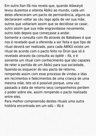 Em outro Itan Ifá nos revela que, quando Aláwaiyé
levou duzentos e oitenta Àbíkú ao mundo, cada um
deles ofereceram um pacto de permanência, alguns se
declararam voltar ao céu logo após de ver sua mãe,
outros que voltariam assim que se decidisse se casar,
outro assim que sua mãe engravidasse novamente,
outro lodo depois que começasse a andar.
Somente a consulta com Ifá através do Bàbálawo é que
nos é revelado qual a oferenda a ser feita e que tipo de
ritual deverá ser realizado, para cada ÀBÍKÚ existe um
ritual de acordo com o pacto feito no Òrún que só é
revelado atravéz da consulta ao òpèlé – ifá, e é
somente um ritual com conhecimento que são capazes
de reter a partida de um Àbíkú para sua sociedade,
fazendo-os esquecer do seu pacto de retorno,
rompendo assim com esse processo de vindas e idas
em recimentos e falecimentos de uma criança de uma
mesma mãe, Isto só é possível porque, uma vez
passado a data de retorno seus companheiros perdem
o poder sobre ele, assim rompendo o pacto realizado
entre eles.
Para melhor compreensão destes rituais uma outra
história encontrada em um odù – ifá é
 