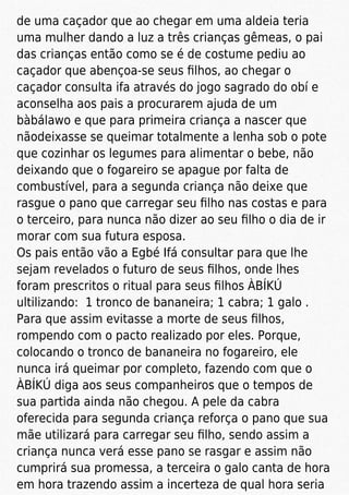 de uma caçador que ao chegar em uma aldeia teria
uma mulher dando a luz a três crianças gêmeas, o pai
das crianças então como se é de costume pediu ao
caçador que abençoa-se seus ﬁlhos, ao chegar o
caçador consulta ifa através do jogo sagrado do obí e
aconselha aos pais a procurarem ajuda de um
bàbálawo e que para primeira criança a nascer que
nãodeixasse se queimar totalmente a lenha sob o pote
que cozinhar os legumes para alimentar o bebe, não
deixando que o fogareiro se apague por falta de
combustível, para a segunda criança não deixe que
rasgue o pano que carregar seu ﬁlho nas costas e para
o terceiro, para nunca não dizer ao seu ﬁlho o dia de ir
morar com sua futura esposa.
Os pais então vão a Egbé Ifá consultar para que lhe
sejam revelados o futuro de seus ﬁlhos, onde lhes
foram prescritos o ritual para seus ﬁlhos ÀBÍKÚ
ultilizando: 1 tronco de bananeira; 1 cabra; 1 galo .
Para que assim evitasse a morte de seus ﬁlhos,
rompendo com o pacto realizado por eles. Porque,
colocando o tronco de bananeira no fogareiro, ele
nunca irá queimar por completo, fazendo com que o
ÀBÍKÚ diga aos seus companheiros que o tempos de
sua partida ainda não chegou. A pele da cabra
oferecida para segunda criança reforça o pano que sua
mãe utilizará para carregar seu ﬁlho, sendo assim a
criança nunca verá esse pano se rasgar e assim não
cumprirá sua promessa, a terceira o galo canta de hora
em hora trazendo assim a incerteza de qual hora seria
 