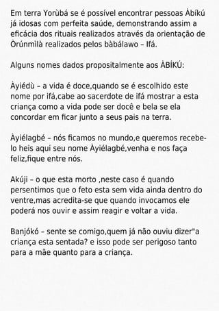 Em terra Yorùbá se é possível encontrar pessoas Àbíkú
já idosas com perfeita saúde, demonstrando assim a
eﬁcácia dos rituais realizados através da orientação de
Òrúnmìlà realizados pelos bàbálawo – Ifá.
Alguns nomes dados propositalmente aos ÀBÍKÚ:
Àyiédù – a vida é doce,quando se é escolhido este
nome por ifá,cabe ao sacerdote de ifá mostrar a esta
criança como a vida pode ser docê e bela se ela
concordar em ﬁcar junto a seus pais na terra.
Àyiélagbé – nós ﬁcamos no mundo,e queremos recebe-
lo heis aqui seu nome Àyiélagbé,venha e nos faça
feliz,ﬁque entre nós.
Akúji – o que esta morto ,neste caso é quando
persentimos que o feto esta sem vida ainda dentro do
ventre,mas acredita-se que quando invocamos ele
poderá nos ouvir e assim reagir e voltar a vida.
Banjókó – sente se comigo,quem já não ouviu dizer"a
criança esta sentada? e isso pode ser perigoso tanto
para a mãe quanto para a criança.
 
