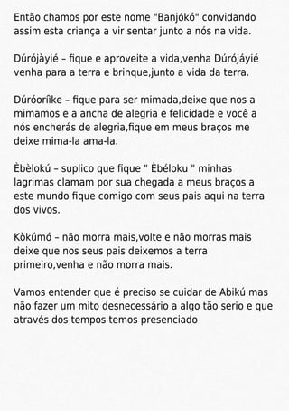 Então chamos por este nome "Banjókó" convidando
assim esta criança a vir sentar junto a nós na vida.
Dúrójàyié – ﬁque e aproveite a vida,venha Dúrójáyié
venha para a terra e brinque,junto a vida da terra.
Dúróoríìke – ﬁque para ser mimada,deixe que nos a
mimamos e a ancha de alegria e felicidade e você a
nós encherás de alegria,ﬁque em meus braços me
deixe mima-la ama-la.
Èbèlokú – suplico que ﬁque " Èbéloku " minhas
lagrimas clamam por sua chegada a meus braços a
este mundo ﬁque comigo com seus pais aqui na terra
dos vivos.
Kòkúmó – não morra mais,volte e não morras mais
deixe que nos seus pais deixemos a terra
primeiro,venha e não morra mais.
Vamos entender que é preciso se cuidar de Abikú mas
não fazer um mito desnecessário a algo tão serio e que
através dos tempos temos presenciado
 