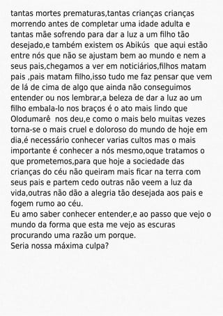 tantas mortes prematuras,tantas crianças crianças
morrendo antes de completar uma idade adulta e
tantas mãe sofrendo para dar a luz a um ﬁlho tão
desejado,e também existem os Abikús que aqui estão
entre nós que não se ajustam bem ao mundo e nem a
seus pais,chegamos a ver em noticiários,ﬁlhos matam
pais ,pais matam ﬁlho,isso tudo me faz pensar que vem
de lá de cima de algo que ainda não conseguimos
entender ou nos lembrar,a beleza de dar a luz ao um
ﬁlho embala-lo nos braços é o ato mais lindo que
Olodumarê nos deu,e como o mais belo muitas vezes
torna-se o mais cruel e doloroso do mundo de hoje em
dia,é necessário conhecer varias cultos mas o mais
importante é conhecer a nós mesmo,oque tratamos o
que prometemos,para que hoje a sociedade das
crianças do céu não queiram mais ﬁcar na terra com
seus pais e partem cedo outras não veem a luz da
vida,outras não dão a alegria tão desejada aos pais e
fogem rumo ao céu.
Eu amo saber conhecer entender,e ao passo que vejo o
mundo da forma que esta me vejo as escuras
procurando uma razão um porque.
Seria nossa máxima culpa?
 