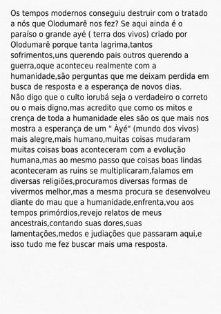 Os tempos modernos conseguiu destruir com o tratado
a nós que Olodumarê nos fez? Se aqui ainda é o
paraíso o grande ayé ( terra dos vivos) criado por
Olodumarê porque tanta lagrima,tantos
sofrimentos,uns querendo pais outros querendo a
guerra,oque aconteceu realmente com a
humanidade,são perguntas que me deixam perdida em
busca de resposta e a esperança de novos dias.
Não digo que o culto iorubá seja o verdadeiro o correto
ou o mais digno,mas acredito que como os mitos e
crença de toda a humanidade eles são os que mais nos
mostra a esperança de um " Àyé" (mundo dos vivos)
mais alegre,mais humano,muitas coisas mudaram
muitas coisas boas aconteceram com a evolução
humana,mas ao mesmo passo que coisas boas lindas
aconteceram as ruins se multiplicaram,falamos em
diversas religiões,procuramos diversas formas de
vivermos melhor,mas a mesma procura se desenvolveu
diante do mau que a humanidade,enfrenta,vou aos
tempos primórdios,revejo relatos de meus
ancestrais,contando suas dores,suas
lamentações,medos e judiações que passaram aqui,e
isso tudo me fez buscar mais uma resposta.
 
