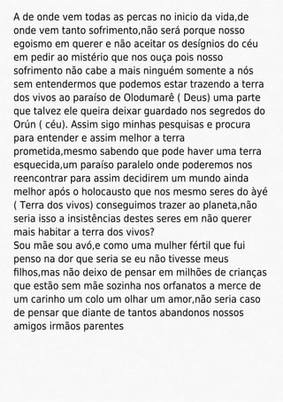 A de onde vem todas as percas no inicio da vida,de
onde vem tanto sofrimento,não será porque nosso
egoismo em querer e não aceitar os desígnios do céu
em pedir ao mistério que nos ouça pois nosso
sofrimento não cabe a mais ninguém somente a nós
sem entendermos que podemos estar trazendo a terra
dos vivos ao paraíso de Olodumarê ( Deus) uma parte
que talvez ele queira deixar guardado nos segredos do
Orún ( céu). Assim sigo minhas pesquisas e procura
para entender e assim melhor a terra
prometida,mesmo sabendo que pode haver uma terra
esquecida,um paraíso paralelo onde poderemos nos
reencontrar para assim decidirem um mundo ainda
melhor após o holocausto que nos mesmo seres do àyé
( Terra dos vivos) conseguimos trazer ao planeta,não
seria isso a insistências destes seres em não querer
mais habitar a terra dos vivos?
Sou mãe sou avó,e como uma mulher fértil que fui
penso na dor que seria se eu não tivesse meus
ﬁlhos,mas não deixo de pensar em milhões de crianças
que estão sem mãe sozinha nos orfanatos a merce de
um carinho um colo um olhar um amor,não seria caso
de pensar que diante de tantos abandonos nossos
amigos irmãos parentes
 