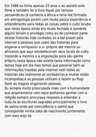 Em 1988 eu tinha apenas 23 anos e ao assistir este
ﬁlme e também ler o livro ﬁquei por tempos
pensando,eu já conhecia a áfrica e teria me formado
em antropologia porem com muita pouca experiência e
entendimento para todas as coisas sobre o culto ioruba
que nesta época ainda era muito fechado e somente
alguns teriam o privilégio como eu de conhecer parte
destas historias hoje contadas ao a bel prazer pela
internet e pessoas que usam das historias para
enganar e enriquecer a si próprio até mesmo os
africanos que aqui estabeleceram seus locais de culto
trazendo a mentira e a enganação para seu ganho
próprio,nesta época não existia tanta informação como
temos hoje em dia mas temos que peneirar bem as
informações trazidas pela internet nem todas as
historias são realmente as verdadeiras e muitas estão
incompletas,e as pessoas utilizam e fazem ou ﬁngi
fazer as magias enganando pessoas.
Eu sempre muito preocupada mais com a humanidade
que propriamente com oque podíamos ganhar com a
religião sempre procurava resposta e entender a
tudo,lia as escrituras sagradas principalmente o livro
de salmo,onde por coincidência o salmo que
corresponde minha data de nascimento juntamente
com meu anjo da
 