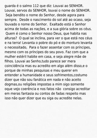guarda é o salmo 112 que diz: Louvai ao SENHOR.
Louvai, servos do SENHOR, louvai o nome do SENHOR.
Seja bendito o nome do Senhor, desde agora para
sempre. Desde o nascimento do sol até ao ocaso, seja
louvado o nome do Senhor. Exaltado está o Senhor
acima de todas as nações, e a sua glória sobre os céus.
Quem é como o Senhor nosso Deus, que habita nas
alturas? O qual se inclina, para ver o que está nos céus
e na terra! Levanta o pobre do pó e do monturo levanta
o necessitado, Para o fazer assentar com os príncipes,
mesmo com os príncipes do seu povo. Faz com que a
mulher estéril habite em casa, e seja alegre mãe de
ﬁlhos. Louvai ao Senho,tudo parece ser mera
coincidência mas eu acredito em algo além disso,e o
porque de minhas pesquisas e meu querer em
entender a humanidade e seus sofrimentos,costumo
dizer que não sou fanática em nada e não aceito
dogmas,ou religiões impostas a mim sigo somente
oque vejo coerência e nos fatos não consigo acreditar
em meras fantasia ou contos de fadas respeito mas
isso não quer dizer que eu siga ou acredite nelas.
 