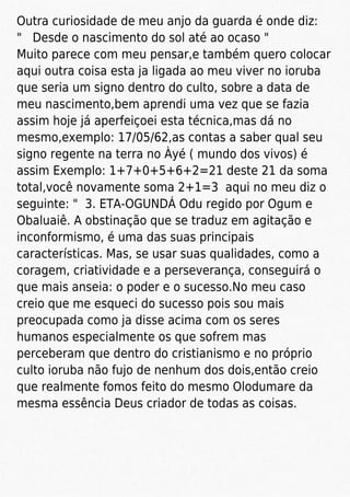 Outra curiosidade de meu anjo da guarda é onde diz:
" Desde o nascimento do sol até ao ocaso "
Muito parece com meu pensar,e também quero colocar
aqui outra coisa esta ja ligada ao meu viver no ioruba
que seria um signo dentro do culto, sobre a data de
meu nascimento,bem aprendi uma vez que se fazia
assim hoje já aperfeiçoei esta técnica,mas dá no
mesmo,exemplo: 17/05/62,as contas a saber qual seu
signo regente na terra no Àyé ( mundo dos vivos) é
assim Exemplo: 1+7+0+5+6+2=21 deste 21 da soma
total,você novamente soma 2+1=3 aqui no meu diz o
seguinte: " 3. ETA-OGUNDÁ Odu regido por Ogum e
Obaluaiê. A obstinação que se traduz em agitação e
inconformismo, é uma das suas principais
características. Mas, se usar suas qualidades, como a
coragem, criatividade e a perseverança, conseguirá o
que mais anseia: o poder e o sucesso.No meu caso
creio que me esqueci do sucesso pois sou mais
preocupada como ja disse acima com os seres
humanos especialmente os que sofrem mas
perceberam que dentro do cristianismo e no próprio
culto ioruba não fujo de nenhum dos dois,então creio
que realmente fomos feito do mesmo Olodumare da
mesma essência Deus criador de todas as coisas.
 