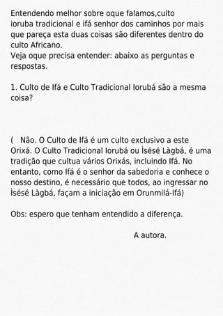 Entendendo melhor sobre oque falamos,culto
ioruba tradicional e ifá senhor dos caminhos por mais
que pareça esta duas coisas são diferentes dentro do
culto Africano.
Veja oque precisa entender: abaixo as perguntas e
respostas.
1. Culto de Ifá e Culto Tradicional Iorubá são a mesma
coisa?
( Não. O Culto de Ifá é um culto exclusivo a este
Orixá. O Culto Tradicional Iorubá ou Ìsésé Làgbá, é uma
tradição que cultua vários Orixás, incluindo Ifá. No
entanto, como Ifá é o senhor da sabedoria e conhece o
nosso destino, é necessário que todos, ao ingressar no
Ìsésé Làgbá, façam a iniciação em Orunmilá-Ifá)
Obs: espero que tenham entendido a diferença.
A autora.
 