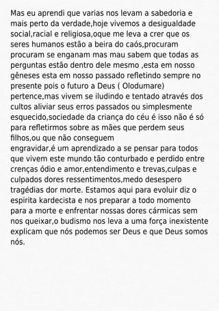 Mas eu aprendi que varias nos levam a sabedoria e
mais perto da verdade,hoje vivemos a desigualdade
social,racial e religiosa,oque me leva a crer que os
seres humanos estão a beira do caós,procuram
procuram se enganam mas mau sabem que todas as
perguntas estão dentro dele mesmo ,esta em nosso
gêneses esta em nosso passado reﬂetindo sempre no
presente pois o futuro a Deus ( Olodumare)
pertence,mas vivem se iludindo e tentado através dos
cultos aliviar seus erros passados ou simplesmente
esquecido,sociedade da criança do céu é isso não é só
para reﬂetirmos sobre as mães que perdem seus
ﬁlhos,ou que não conseguem
engravidar,é um aprendizado a se pensar para todos
que vivem este mundo tão conturbado e perdido entre
crenças ódio e amor,entendimento e trevas,culpas e
culpados dores ressentimentos,medo desespero
tragédias dor morte. Estamos aqui para evoluir diz o
espirita kardecista e nos preparar a todo momento
para a morte e enfrentar nossas dores cármicas sem
nos queixar,o budismo nos leva a uma força inexistente
explicam que nós podemos ser Deus e que Deus somos
nós.
 