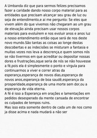 A Umbanda diz que para sermos felizes precisamos
fazer a caridade dando nosso corpo material para as
entidades que precisam alcançar seu grau de luz ou
seja de entendimento,e ai me pergunto: Se eles que
vivem além do que vivemos não chegaram ao um grau
de elevação ainda precisam usar nossos corpos
materiais para evoluírem e nos evoluir anos e anos luz
a nosso entendimento então oque será de nos deste
novo mundo.São tantas as coisas ao longe destas
descobertas e as indecisões se misturam a fantasia e
muitas vezes nos leva a descrença,e quem somos nós
se não tivermos em que acreditar ou depositar nossas
dores e frustrações,oque seria de nós se não houvesse
a fé,pois ela é simplesmente o ponto e virgula para
continuarmos a viver e correr atras da
esperança,esperança de novos dias,esperança de
novos anos,esperança de boa saudê,esperança da
prosperidade,esperança de uma morte sem dor,ou a
esperança de vida eterna.
A fé é isso a Esperança em orações e lamentações em
pedidos desesperado da mente cansada de encontrar
os culpados de tempos ruins.
Mas isso esta somente dentro de cada um de nos como
ja disse acima e nada mudará a não ser
 