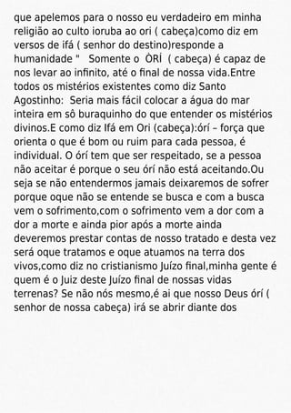 que apelemos para o nosso eu verdadeiro em minha
religião ao culto ioruba ao ori ( cabeça)como diz em
versos de ifá ( senhor do destino)responde a
humanidade " Somente o ÒRÍ ( cabeça) é capaz de
nos levar ao inﬁnito, até o ﬁnal de nossa vida.Entre
todos os mistérios existentes como diz Santo
Agostinho: Seria mais fácil colocar a água do mar
inteira em sô buraquinho do que entender os mistérios
divinos.E como diz Ifá em Ori (cabeça):órí – força que
orienta o que é bom ou ruim para cada pessoa, é
individual. O órí tem que ser respeitado, se a pessoa
não aceitar é porque o seu órí não está aceitando.Ou
seja se não entendermos jamais deixaremos de sofrer
porque oque não se entende se busca e com a busca
vem o sofrimento,com o sofrimento vem a dor com a
dor a morte e ainda pior após a morte ainda
deveremos prestar contas de nosso tratado e desta vez
será oque tratamos e oque atuamos na terra dos
vivos,como diz no cristianismo Juízo ﬁnal,minha gente é
quem é o Juiz deste Juízo ﬁnal de nossas vidas
terrenas? Se não nós mesmo,é ai que nosso Deus órí (
senhor de nossa cabeça) irá se abrir diante dos
 