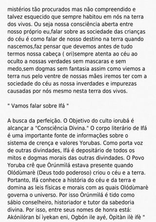 mistérios tão procurados mas não compreendido e
talvez esquecido que sempre habitou em nós na terra
dos vivos. Ou seja nossa consciência aberta entre
nosso próprio eu,falar sobre as sociedade das crianças
do céu é como falar de nosso destino na terra quando
nascemos,faz pensar que devemos antes de tudo
termos nossa cabeça ( ori)sempre atenta ao céu ao
oculto a nossas verdades sem mascaras e sem
medo,sem dogmas sem fantasia assim como viemos a
terra nus pelo ventre de nossas mães iremos ter com a
sociedade do céu as nossa inverdades e impurezas
causadas por nós mesmo nesta terra dos vivos.
" Vamos falar sobre Ifá "
A busca da perfeição. O Objetivo do culto iorubá é
alcançar a "Consciência Divina." O corpo literário de Ifá
é uma importante fonte de informações sobre o
sistema de crença e valores Yorubas. Como porta voz
de outras divindades, Ifá é depositário de todos os
mitos e dogmas morais das outras divindades. O Povo
Yoruba crê que Òrúnmìlá estava presente quando
Olódùmarè (Deus todo poderoso) criou o céu e a terra.
Portanto, Ifá conhece a história do céu e da terra e
domina as leis físicas e morais com as quais Olódùmarè
governa o universo. Por isso Òrúnmìlá é tido como
sábio conselheiro, historiador e tutor da sabedoria
divina. Por isso, entre seus nomes de honra está:
Akónilóran bí ìyekan eni, Ogbón ile ayé, Òpìtàn ilè ifè "
 