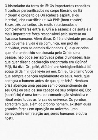 O historiador da terra de Ifè Os importantes conceitos
ﬁlosóﬁcos personiﬁcados no corpo literário de Ifá
incluem o conceito de Orí (cabeça espiritual ou
interior), ebo (sacrifício) e Ìwà Pèlè (bom caráter).
Esses três conceitos são muito relacionados e
complementares entre si. Orí é a essência da sorte e a
mais importante força responsável pelo sucesso ou
fracasso humano. Além disso, Orí é a divindade pessoal
que governa a vida e se comunica, em prol do
indivíduo, com as demais divindades. Qualquer coisa
que não tenha sido sancionada pelo Orí de uma
pessoa, não pode ser aprovada pelas divindades. Isso
que quer dizer a declaração encontrada em Ògúndá
Méjì, Ifá diz: Orí, pèlé, Atèténíran; Atètègbenikòòsà Kò
sóòsa tíí dá ‘ níí gbè léyìn orí eni. Orí, eu te chamo Você
que sempre abençoa rapidamente os seus. Você, que
abençoa o homem antes de qualquer òrìsá, Nenhum
òrìsá abençoa uma pessoa sem o consentimento de
seu Orí.( ou seja de sua cabeça de seu próprio eu).Ebo
(sacrifício) é uma forma de comunicação simbólica e
ritual entre todas as forças do universo. Os yorubas
acreditam que, além do próprio homem, existem duas
grandes forças em oposição no universo, uma
benevolente em relação aos seres humanos e outra
hostil.
 