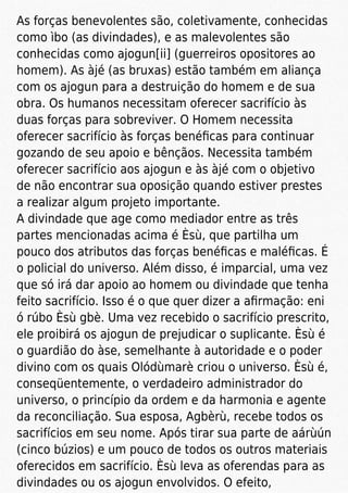 As forças benevolentes são, coletivamente, conhecidas
como ìbo (as divindades), e as malevolentes são
conhecidas como ajogun[ii] (guerreiros opositores ao
homem). As àjé (as bruxas) estão também em aliança
com os ajogun para a destruição do homem e de sua
obra. Os humanos necessitam oferecer sacrifício às
duas forças para sobreviver. O Homem necessita
oferecer sacrifício às forças benéﬁcas para continuar
gozando de seu apoio e bênçãos. Necessita também
oferecer sacrifício aos ajogun e às àjé com o objetivo
de não encontrar sua oposição quando estiver prestes
a realizar algum projeto importante.
A divindade que age como mediador entre as três
partes mencionadas acima é Èsù, que partilha um
pouco dos atributos das forças benéﬁcas e maléﬁcas. É
o policial do universo. Além disso, é imparcial, uma vez
que só irá dar apoio ao homem ou divindade que tenha
feito sacrifício. Isso é o que quer dizer a aﬁrmação: eni
ó rúbo Èsù gbè. Uma vez recebido o sacrifício prescrito,
ele proibirá os ajogun de prejudicar o suplicante. Èsù é
o guardião do àse, semelhante à autoridade e o poder
divino com os quais Olódùmarè criou o universo. Èsù é,
conseqüentemente, o verdadeiro administrador do
universo, o princípio da ordem e da harmonia e agente
da reconciliação. Sua esposa, Agbèrù, recebe todos os
sacrifícios em seu nome. Após tirar sua parte de aárùún
(cinco búzios) e um pouco de todos os outros materiais
oferecidos em sacrifício. Èsù leva as oferendas para as
divindades ou os ajogun envolvidos. O efeito,
 