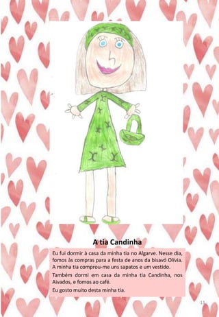 A tia Candinha
Eu fui dormir à casa da minha tia no Algarve. Nesse dia,
fomos às compras para a festa de anos da bisavó Olívia.
A minha tia comprou-me uns sapatos e um vestido.
Também dormi em casa da minha tia Candinha, nos
Aivados, e fomos ao café.
Eu gosto muito desta minha tia.
11
 