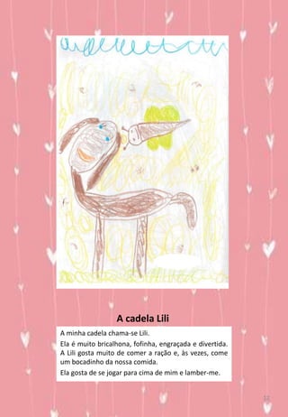 A cadela Lili
A minha cadela chama-se Lili.
Ela é muito bricalhona, fofinha, engraçada e divertida.
A Lili gosta muito de comer a ração e, às vezes, come
um bocadinho da nossa comida.
Ela gosta de se jogar para cima de mim e lamber-me.
12
 