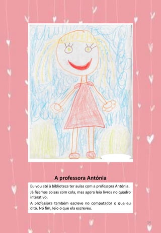 A professora Antónia
Eu vou até à biblioteca ter aulas com a professora Antónia.
Já fizemos coisas com cola, mas agora leio livros no quadro
interativo.
A professora também escreve no computador o que eu
dito. No fim, leio o que ela escreveu.
14
 