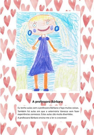 A professora Bárbara
Eu tenho aulas com a professora Bárbara e faço muitas coisas.
Também há aulas em que a veterinária Vanessa vem fazer
experiências connosco. Estas aulas são muito divertidas.
A professora Bárbara ensina-me a ler e a escrever.
15
 