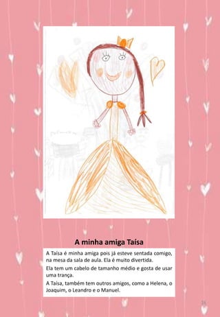 A minha amiga Taísa
A Taísa é minha amiga pois já esteve sentada comigo,
na mesa da sala de aula. Ela é muito divertida.
Ela tem um cabelo de tamanho médio e gosta de usar
uma trança.
A Taísa, também tem outros amigos, como a Helena, o
Joaquim, o Leandro e o Manuel.
16
 