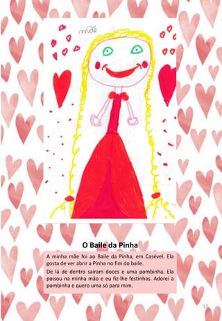 O Baile da Pinha
A minha mãe foi ao Baile da Pinha, em Casével. Ela
gosta de ver abrir a Pinha no fim do baile.
De lá de dentro sairam doces e uma pombinha. Ela
poisou na minha mão e eu fiz-lhe festinhas. Adorei a
pombinha e quero uma só para mim.
17
 