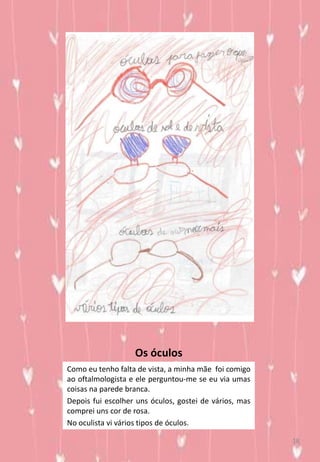 Os óculos
Como eu tenho falta de vista, a minha mãe foi comigo
ao oftalmologista e ele perguntou-me se eu via umas
coisas na parede branca.
Depois fui escolher uns óculos, gostei de vários, mas
comprei uns cor de rosa.
No oculista vi vários tipos de óculos.
18
 