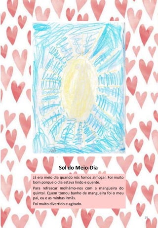 Sol do Meio-Dia
Já era meio dia quando nós fomos almoçar. Foi muito
bom porque o dia estava lindo e quente.
Para refrescar molhámo-nos com a mangueira do
quintal. Quem tomou banho de mangueira foi o meu
pai, eu e as minhas irmãs.
Foi muito divertido e agitado.
19
 