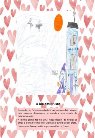 O Dia das Bruxas
Nesse dia, eu fui mascarada de bruxa, com um fato violeta,
uma vassoura desenhada no vestido e uma aranha de
brincar na mão.
A minha prima fez-me uma maquilhagem de bruxa: os
olhos e o blush eram de cor violeta e o batom de cor preta.
Levava na mão um cestinho para recolher os doces.
23
 