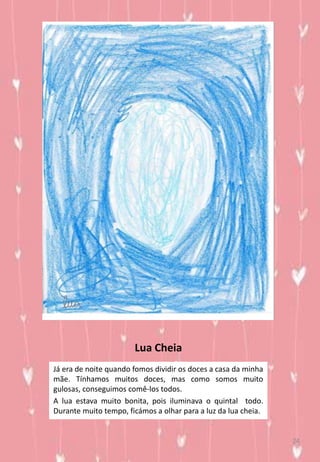 Lua Cheia
Já era de noite quando fomos dividir os doces a casa da minha
mãe. Tínhamos muitos doces, mas como somos muito
gulosas, conseguimos comê-los todos.
A lua estava muito bonita, pois iluminava o quintal todo.
Durante muito tempo, ficámos a olhar para a luz da lua cheia.
24
 