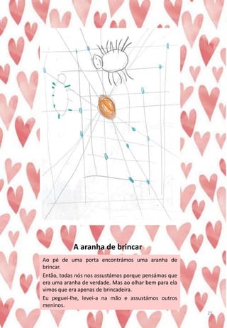 A aranha de brincar
Ao pé de uma porta encontrámos uma aranha de
brincar.
Então, todas nós nos assustámos porque pensámos que
era uma aranha de verdade. Mas ao olhar bem para ela
vimos que era apenas de brincadeira.
Eu peguei-lhe, levei-a na mão e assustámos outros
meninos.
25
 