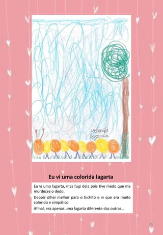 Eu vi uma colorida lagarta
Eu vi uma lagarta, mas fugi dela pois tive medo que me
mordesse o dedo.
Depois olhei melhor para o bichito e vi que era muito
colorido e simpático.
Afinal, era apenas uma lagarta diferente das outras…
28
 
