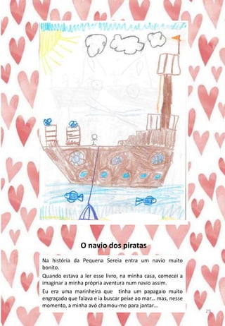 O navio dos piratas
Na história da Pequena Sereia entra um navio muito
bonito.
Quando estava a ler esse livro, na minha casa, comecei a
imaginar a minha própria aventura num navio assim.
Eu era uma marinheira que tinha um papagaio muito
engraçado que falava e ia buscar peixe ao mar… mas, nesse
momento, a minha avó chamou-me para jantar…
29
 