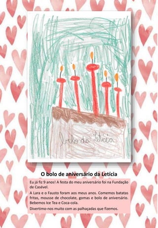 O bolo de aniversário da Letícia
Eu já fiz 9 anos! A festa do meu aniversário foi na Fundação
de Casével.
A Lara e o Fausto foram aos meus anos. Comemos batatas
fritas, mousse de chocolate, gomas e bolo de aniversário.
Bebemos Ice Tea e Coca-cola.
Divertimo-nos muito com as palhaçadas que fizemos.
3
 