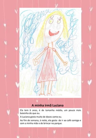 A minha irmã Luciana
Ela tem 6 anos, é de tamanho médio, um pouco mais
baixinha do que eu.
A Luciana gosta muito de doces como eu.
Ao fim de semana, à noite, ela gosta de ir ao café comigo e
com a minha mãe e de brincar no parque.
4
 