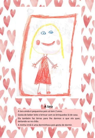 A Iara
A Iara ainda é pequenina pois só tem 2 anos.
Gosta de beber leite e brincar com os brinquedos lá de casa.
Ela também faz birras para lhe darmos o que ela quer,
deitando-se no chão.
A minha irmã é uma dorminhoca pois gosta de dormir.
5
 