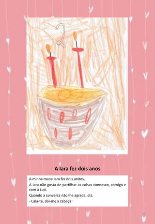 A Iara fez dois anos
A minha mana Iara fez dois anitos.
A Iara não gosta de partilhar as coisas connosco, comigo e
com a Luci.
Quando a conversa não lhe agrada, diz:
- Cala-te, dói-me a cabeça!
6
 
