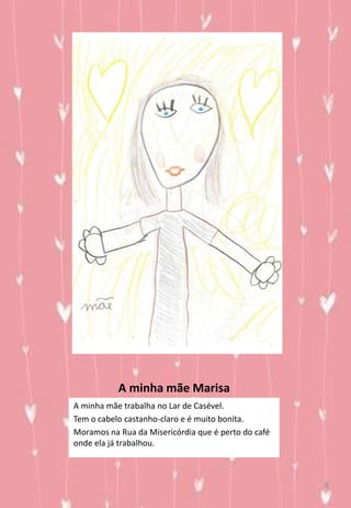 A minha mãe Marisa
A minha mãe trabalha no Lar de Casével.
Tem o cabelo castanho-claro e é muito bonita.
Moramos na Rua da Misericórdia que é perto do café
onde ela já trabalhou.
8
 