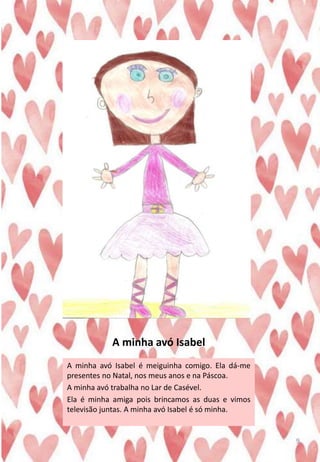 A minha avó Isabel
A minha avó Isabel é meiguinha comigo. Ela dá-me
presentes no Natal, nos meus anos e na Páscoa.
A minha avó trabalha no Lar de Casével.
Ela é minha amiga pois brincamos as duas e vimos
televisão juntas. A minha avó Isabel é só minha.
9
 