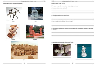 22 23
Educação para Jovens e Adultos - Artes Educação para Jovens e Adultos - Artes
Exemplos de esculturas em materiais diferentes: Expressando suas ideias
1. Responda as questões abaixo, utilizando suas próprias palavras:
a) O que você entende por escultura?
_____________________________________________________________________________________
_____________________________________________________________________________________
_____________________________________________________________________________________
b) Quais as principais técnicas de escultura?
_____________________________________________________________________________________
_____________________________________________________________________________________
c) Qual o tipo de escultura é o seu favorito? Por quê?
_____________________________________________________________________________________
_____________________________________________________________________________________
_____________________________________________________________________________________
d) Você conhece algum escultor famoso? Quais suas obras mais reconhecidas? Por quê? Se não conhe-
ce, pesquise.
_____________________________________________________________________________________
_____________________________________________________________________________________
_____________________________________________________________________________________
_____________________________________________________________________________________
2. Classifique a técnica utilizada nas esculturas abaixo:
a) 	 		 b)
Metal
PêssegosMadeira
Gelo
Areia
 