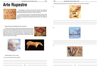 40 41
Educação para Jovens e Adultos - Artes Educação para Jovens e Adultos - Artes
Arte Rupestre
Arte Rupestre é o nome que se dá ao tipo de arte mais antigo da
história, baseado principalmente nas pinturas, desenhos ou representa-
ções artísticas gravadas nas paredes e tetos das cavernas.
Esse tipo de arte teve início no período Paleolítico Superior, sendo
usado como material artístico, ossos de animais, cerâmicas e pedras. As
tinturas eram produzidas através das folhas das árvores e do sangue de
animais.
Características principais da arte rupestre
O homem pré-histórico se expressava artisticamente através dos de-
senhos que fazia nas paredes de suas cavernas. Suas pinturas mostravam
os animais e pessoas do período em que vivia, além de cenas de seu co-
tidiano (caça, rituais, danças, alimentação etc.). Expressava-se também
através de esculturas em madeira, osso e pedra. O estudo desta forma de
expressão contribui com os conhecimentos que os cientistas têm a respei-
to do dia a dia dos povos antigos.
Expressando suas ideias
1. O que você entende por arte rupestre?
_____________________________________________________________________________________
_____________________________________________________________________________________
_____________________________________________________________________________________
2. Observando as obras abaixo, você consegue identificar o que está sendo retratado?
a)
_____________________________________________________________________________________
_____________________________________________________________________________________
_____________________________________________________________________________________
b)
_____________________________________________________________________________________
_____________________________________________________________________________________
_____________________________________________________________________________________
c)
_____________________________________________________________________________________
_____________________________________________________________________________________
_____________________________________________________________________________________
 