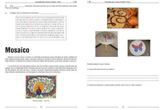 12 13
Educação para Jovens e Adultos - Artes Educação para Jovens e Adultos - Artes
d)	 Arte _____________, expressão usada pela primeira vez no campo das artes plásticas, pelo artista
Theo Van Doesburg.
e)	 O ângulo reto é o símbolo do movimento: ______________________
Mosaico
Mosaico ou arte musiva, consiste na colocação de pequenas peças (tesselas) de pedra, pastilhas de
vidro, pedras semipreciosas, seixos, mármore, cerâmica, conchas e outros materiais, formando determi-
nado desenho. O objetivo do mosaico é preencher algum tipo de plano, como pisos, paredes, mesas etc.
É uma forma de arte decorativa milenar, que nos remete à época Greco-romana, quando teve seu
apogeu. Na sua elaboração foram utilizados diversos tipos de materiais e teve diferentes aplicações atra-
vés dos tempos. Nos dias de hoje, o mosaico ressurgiu, despertando grande interesse, sendo cada vez
mais utilizado, artisticamente, na decoração de ambientes interiores e exteriores.
Pavão psicodélico – Yone Lins
Expressando suas idéias
1. O que você acha da arte do mosaico?
_____________________________________________________________________________________
_____________________________________________________________________________________
_____________________________________________________________________________________
2. Escolha um desenho, e usando papel colorido, tente criar um “falso mosaico”.
A D J F O S K M V E J G K F L O C Z K C J I D N G N K K K K K S C M
K C M K D A Ç F C X K F J D N F J I C K B M O N D R I A N K B M V J
U H F B S M V L D P S D E H F J N V L D M L V O K G M S L L M C K
D B F G D J B M V R E S I G N K C A S L O G N J C L B M I K F G I H
L F H U G K L G N E O P L A S T I C I S M O F I S D N J N F D L K G L
D M J F M B K J F S J V S J I F N L Ç A M I K V F I J G K L X M V K F
J C D F I F D G J I S U P R E M A T I S M O I J M N G R J I R T N F G
N K V F A G F G I I C M K D F K O K R K O P K H G K F O H M K F M
K C I A K B G K A V K M H L D C K O K G O J A W Q O C M A L D K
O 9 I F J B T M C O N C R E T A I D K S L S F L Z C A W Q M F L O G
 