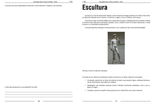 20 21
Educação para Jovens e Adultos - Artes Educação para Jovens e Adultos - Artes
3. Escolha uma das modalidades de desenho e tente executá-lo. Explique o seu desenho.
4. Que tipo de gravura é a sua preferida? Por quê?
_____________________________________________________________________________________
_____________________________________________________________________________________
_____________________________________________________________________________________
Escultura
Escultura é a arte de representar objetos e seres através das imagens plásticas em relevo. Para tanto,
se utiliza de materiais como o bronze, o mármore, a argila, a cera, a madeira, entre outros.
A escultura surgiu no Oriente Médio com a pretensão de copiar a realidade de forma artística. Embora
a escultura seja usada para representar qualquer coisa, o objetivo maior foi sempre representar o corpo
humano, ou a divindade antropomórfica.
A escultura ganhou destaque no Renascimento, com a estátua de Davi, obra de Michelangelo:
Técnicas, formas e materiais utilizados:
A escolha de um material normalmente implica na técnica a se utilizar. Vejamos as principais:
•	 Cinzelação: quando de um bloco de material se retira o que excede a figura, utilizando ferramen-
tas de corte própria, para pedra ou madeira;
•	 Modelagem: são utilizados materiais macios e flexíveis, facilmente modeláveis, como a cera, o
gesso e a argila.;
•	 Fundição: quando se espalha metal quente em um molde feito com outros materiais.
 