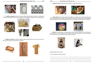 50 51
Educação para Jovens e Adultos - Artes Educação para Jovens e Adultos - Artes
•	 Cestarias e trançados: objetos ou utensílios, obtido através de objetos trançados. Ela compreende
a técnica de fabricação de cestos, bolsas, mandalas e outros objetos e designa a arte de trabalhar fibras.
		
•	 Objetos em madeira: produção de gamelas, pilões, colheres de pau, santos e anjos. Como os ob-
jetos em barro, podem ser decorativos ou utilitários.
•	 Artigos em couro: produção de bolsas, sandálias, chapéu, selas, cintos etc.
	
•	 Areia colorida: Com as areias multicores das falésias, os artistas criam as famosas garrafinhas co-
loridas. Pacientemente, com estiletes e diminutas pasinhas, eles as vão dosando para dentro das garrafas,
formando paisagens e desenhos variados. Obviamente é um trabalho de muita paciência e habilidade.
		
•	 Metais: Com latas usadas, os artesãos fabricam bacias, canecas, lamparinas, funis, caçarolas, for-
mas de bolo, etc. Com forja e bigorna e rudimentares instrumentos de ferreiros, são confeccionados foi-
ces, armadores de redes, chocalhos, estribos, argolas, fechaduras.
Expressando suas ideias
1. Com suas palavras, defina artesanato.
_____________________________________________________________________________________
_____________________________________________________________________________________
_____________________________________________________________________________________
 