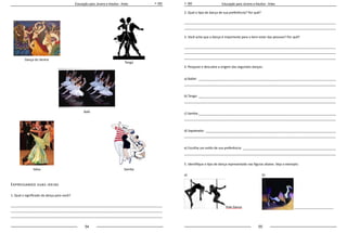 54 55
Educação para Jovens e Adultos - Artes Educação para Jovens e Adultos - Artes
Expressando suas ideias
1. Qual o significado da dança para você?
_____________________________________________________________________________________
_____________________________________________________________________________________
_____________________________________________________________________________________
2. Qual o tipo de dança de sua preferência? Por quê?
_____________________________________________________________________________________
_____________________________________________________________________________________
3. Você acha que a dança é importante para o bem-estar das pessoas? Por quê?
_____________________________________________________________________________________
_____________________________________________________________________________________
_____________________________________________________________________________________
4. Pesquise e descubra a origem das seguintes danças:
a) Ballet:______________________________________________________________________________
_____________________________________________________________________________________
b) Tango:______________________________________________________________________________
_____________________________________________________________________________________
c) Samba:______________________________________________________________________________
_____________________________________________________________________________________
d) Sapateado:__________________________________________________________________________
_____________________________________________________________________________________
e) Escolha um estilo de sua preferência: _____________________________________________________
_____________________________________________________________________________________
5. Identifique o tipo de dança representado nas figuras abaixo. Veja o exemplo:
a)
Pole Dance
b)
	
_______________________
Dança do Ventre
Tango
Samba
Balé
Valsa
 